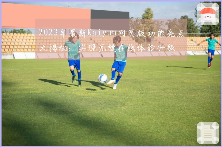 2023年最新Kaiyun网页版功能亮点大揭秘，实现无缝在线体验升级